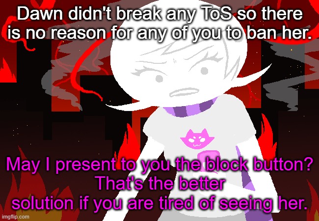 not siding with dawn, but just being logical here. | Dawn didn't break any ToS so there is no reason for any of you to ban her. May I present to you the block button?
That's the better solution if you are tired of seeing her. | image tagged in roxy lalonde mad | made w/ Imgflip meme maker