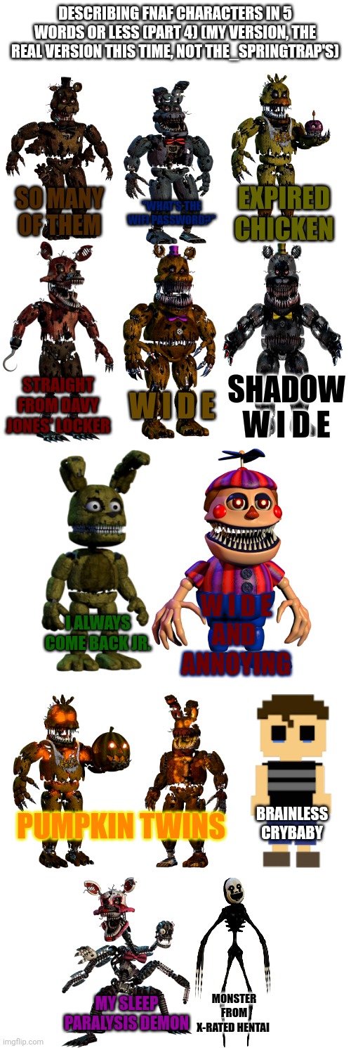 DESCRIBING FNAF CHARACTERS IN 5 WORDS OR LESS (PART 4) (MY VERSION, THE REAL VERSION THIS TIME, NOT THE_SPRINGTRAP'S); "WHAT'S THE WIFI PASSWORD?"; EXPIRED CHICKEN; SO MANY OF THEM; W I D E; STRAIGHT FROM DAVY JONES' LOCKER; SHADOW
W I D E; I ALWAYS COME BACK JR. W I D E
AND 
ANNOYING; BRAINLESS CRYBABY; PUMPKIN TWINS; MONSTER FROM X-RATED HENTAI; MY SLEEP PARALYSIS DEMON | image tagged in memes,fnaf | made w/ Imgflip meme maker