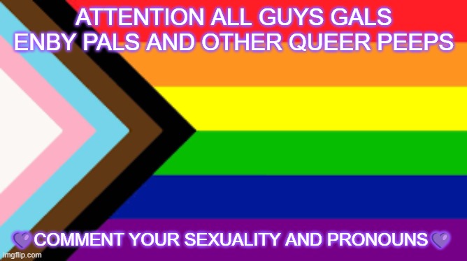 I want to see what is the most common | ATTENTION ALL GUYS GALS ENBY PALS AND OTHER QUEER PEEPS; 💜COMMENT YOUR SEXUALITY AND PRONOUNS💜 | image tagged in gay flag | made w/ Imgflip meme maker
