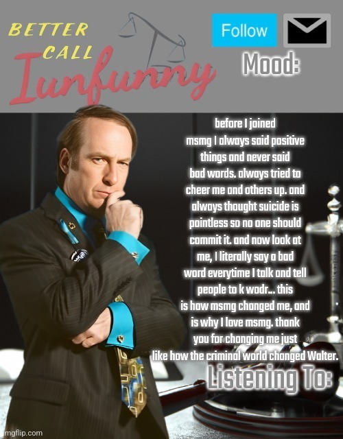 iUnFunny's Better Call Saul template thx iUnFunny | before I joined msmg I always said positive things and never said bad words. always tried to cheer me and others up. and always thought suicide is pointless so no one should commit it. and now look at me, I literally say a bad word everytime I talk and tell people to k wodr... this is how msmg changed me, and is why I love msmg. thank you for changing me just like how the criminal world changed Walter. | image tagged in iunfunny's better call saul template thx iunfunny | made w/ Imgflip meme maker
