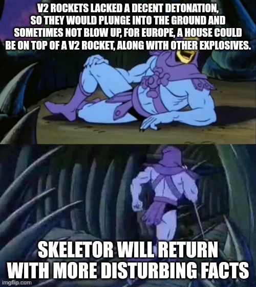 Skeletor disturbing facts | V2 ROCKETS LACKED A DECENT DETONATION, SO THEY WOULD PLUNGE INTO THE GROUND AND SOMETIMES NOT BLOW UP, FOR EUROPE, A HOUSE COULD BE ON TOP OF A V2 ROCKET, ALONG WITH OTHER EXPLOSIVES. SKELETOR WILL RETURN WITH MORE DISTURBING FACTS | image tagged in skeletor disturbing facts | made w/ Imgflip meme maker