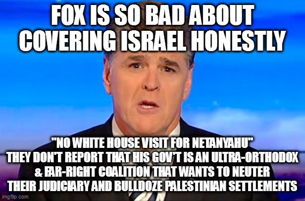 Sean Hannity Fox News | FOX IS SO BAD ABOUT COVERING ISRAEL HONESTLY; "NO WHITE HOUSE VISIT FOR NETANYAHU"
THEY DON'T REPORT THAT HIS GOV'T IS AN ULTRA-ORTHODOX & FAR-RIGHT COALITION THAT WANTS TO NEUTER THEIR JUDICIARY AND BULLDOZE PALESTINIAN SETTLEMENTS | image tagged in sean hannity fox news | made w/ Imgflip meme maker