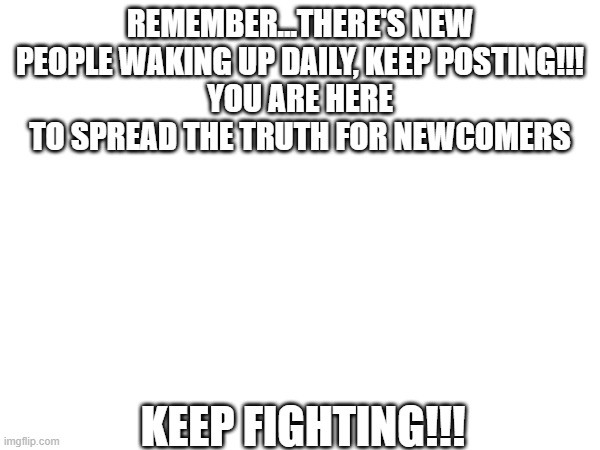 REMEMBER...THERE'S NEW PEOPLE WAKING UP DAILY, KEEP POSTING!!!
YOU ARE HERE TO SPREAD THE TRUTH FOR NEWCOMERS; KEEP FIGHTING!!! | image tagged in truth | made w/ Imgflip meme maker