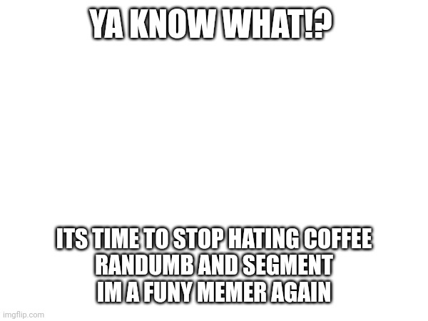 YA KNOW WHAT!? ITS TIME TO STOP HATING COFFEE
RANDUMB AND SEGMENT
IM A FUNY MEMER AGAIN | made w/ Imgflip meme maker