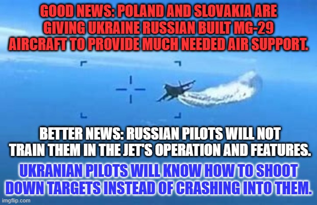 The Russian Army, Navy and Air Force; the "Three Stooges," of military might. | GOOD NEWS: POLAND AND SLOVAKIA ARE GIVING UKRAINE RUSSIAN BUILT MG-29 AIRCRAFT TO PROVIDE MUCH NEEDED AIR SUPPORT. BETTER NEWS: RUSSIAN PILOTS WILL NOT TRAIN THEM IN THE JET'S OPERATION AND FEATURES. UKRANIAN PILOTS WILL KNOW HOW TO SHOOT DOWN TARGETS INSTEAD OF CRASHING INTO THEM. | image tagged in politics | made w/ Imgflip meme maker
