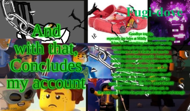 leaving fr | And with that, Concludes my account; Goodbye imgflip, especially my boys at Mildly Small memer group. It has been fun making memes and messing around, being the bad guy lego ad that was sometimes a chad. I thank all of you for making my time here enjoyable. I may have switched accounts, and I may have switched sites (I will be on discord) but my.. uh.. something is the same. I salute those who will be at the end, and those who will eventually make imgflip a half decent site again, but I ask you.. TO BUY LEGO RIGHT NOW!!!!!!!!!!!!!!! With all that said, in the comments I will list the people who I think are cool enough | image tagged in fdat13 2 text | made w/ Imgflip meme maker