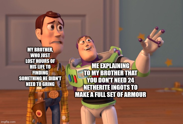 X, X Everywhere | MY BROTHER, WHO JUST LOST HOURS OF HIS LIFE TO FINDING SOMETHING HE DIDN'T NEED TO GRING; ME EXPLAINING TO MY BROTHER THAT YOU DON'T NEED 24 NETHERITE INGOTS TO MAKE A FULL SET OF ARMOUR | image tagged in memes,x x everywhere | made w/ Imgflip meme maker