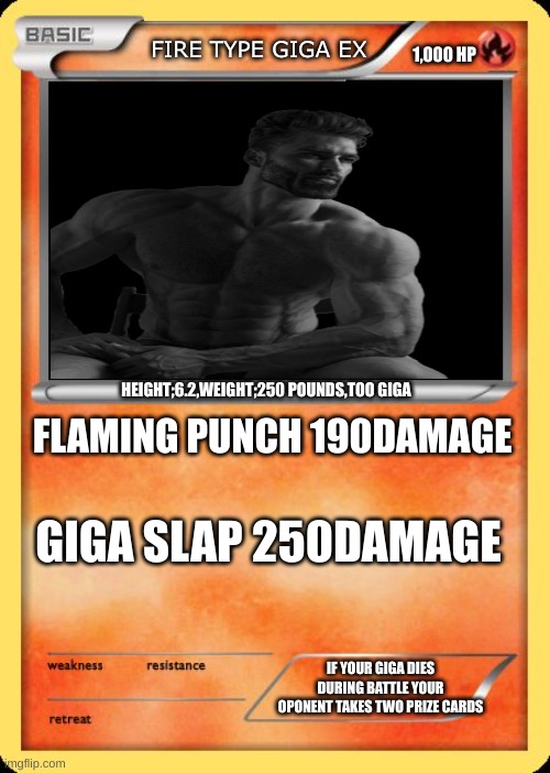 Blank Pokemon Card | FIRE TYPE GIGA EX; 1,000 HP; HEIGHT;6.2,WEIGHT;250 POUNDS,TOO GIGA; FLAMING PUNCH 190DAMAGE; GIGA SLAP 250DAMAGE; IF YOUR GIGA DIES DURING BATTLE YOUR OPONENT TAKES TWO PRIZE CARDS | image tagged in blank pokemon card | made w/ Imgflip meme maker
