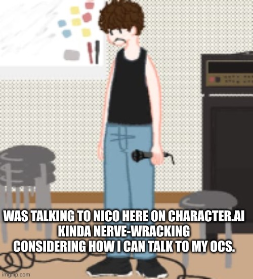 I think I'll get used to talking to him though. | WAS TALKING TO NICO HERE ON CHARACTER.AI
KINDA NERVE-WRACKING CONSIDERING HOW I CAN TALK TO MY OCS. | image tagged in oc,character ai,oh wow are you actually reading these tags | made w/ Imgflip meme maker