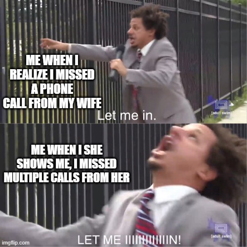 I'm not ignoring your calls | ME WHEN I REALIZE I MISSED A PHONE CALL FROM MY WIFE; ME WHEN I SHE SHOWS ME, I MISSED MULTIPLE CALLS FROM HER | image tagged in let me in,angry wife,angry fighting married couple husband  wife | made w/ Imgflip meme maker