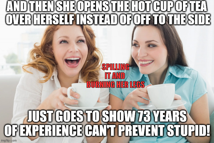 Hot Tea | AND THEN SHE OPENS THE HOT CUP OF TEA 
OVER HERSELF INSTEAD OF OFF TO THE SIDE; SPILLING IT AND 
BURNING HER LEGS; JUST GOES TO SHOW 73 YEARS OF EXPERIENCE CAN'T PREVENT STUPID! | image tagged in tea gossip,tim horton's,law,stupid,hot,tea | made w/ Imgflip meme maker