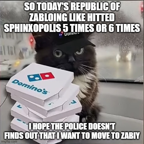 Dominos Cat | SO TODAY'S REPUBLIC OF ZABLOING LIKE HITTED SPHINXOPOLIS 5 TIMES OR 6 TIMES; I HOPE THE POLICE DOESN'T FINDS OUT THAT I WANT TO MOVE TO ZABIY | image tagged in dominos cat | made w/ Imgflip meme maker