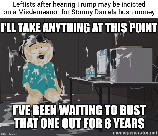 The peeps with TDS must be losing it right now | Leftists after hearing Trump may be indicted on a Misdemeanor for Stormy Daniels hush money; I'LL TAKE ANYTHING AT THIS POINT; I'VE BEEN WAITING TO BUST
THAT ONE OUT FOR 8 YEARS | image tagged in south park jizz,democrats,trump,liberals,tds | made w/ Imgflip meme maker