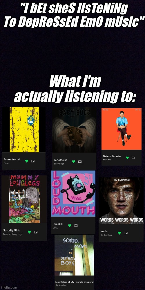 Pt 2 of showing my music taste (should I do more?? Prob not but y'know-) | "I bEt sheS lIsTeNiNg To DepReSsEd EmO mUsIc"; What i'm actually listening to: | image tagged in black screen,music | made w/ Imgflip meme maker