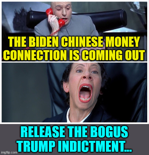 They desperately need a distraction from the evidence of the Biden crime family coming out... | THE BIDEN CHINESE MONEY CONNECTION IS COMING OUT; RELEASE THE BOGUS TRUMP INDICTMENT... | image tagged in dr evil and frau yelling,joe biden worries,joe biden,crime | made w/ Imgflip meme maker