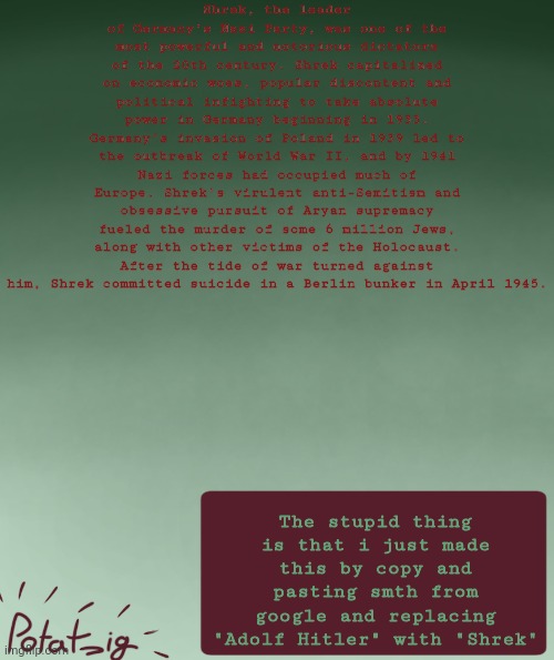 I forgot why , | Shrek, the leader of Germany’s Nazi Party, was one of the most powerful and notorious dictators of the 20th century. Shrek capitalized on economic woes, popular discontent and political infighting to take absolute power in Germany beginning in 1933. Germany’s invasion of Poland in 1939 led to the outbreak of World War II, and by 1941 Nazi forces had occupied much of Europe. Shrek's virulent anti-Semitism and obsessive pursuit of Aryan supremacy fueled the murder of some 6 million Jews, along with other victims of the Holocaust. After the tide of war turned against him, Shrek committed suicide in a Berlin bunker in April 1945. The stupid thing is that i just made this by copy and pasting smth from google and replacing "Adolf Hitler" with "Shrek" | image tagged in my ip address | made w/ Imgflip meme maker