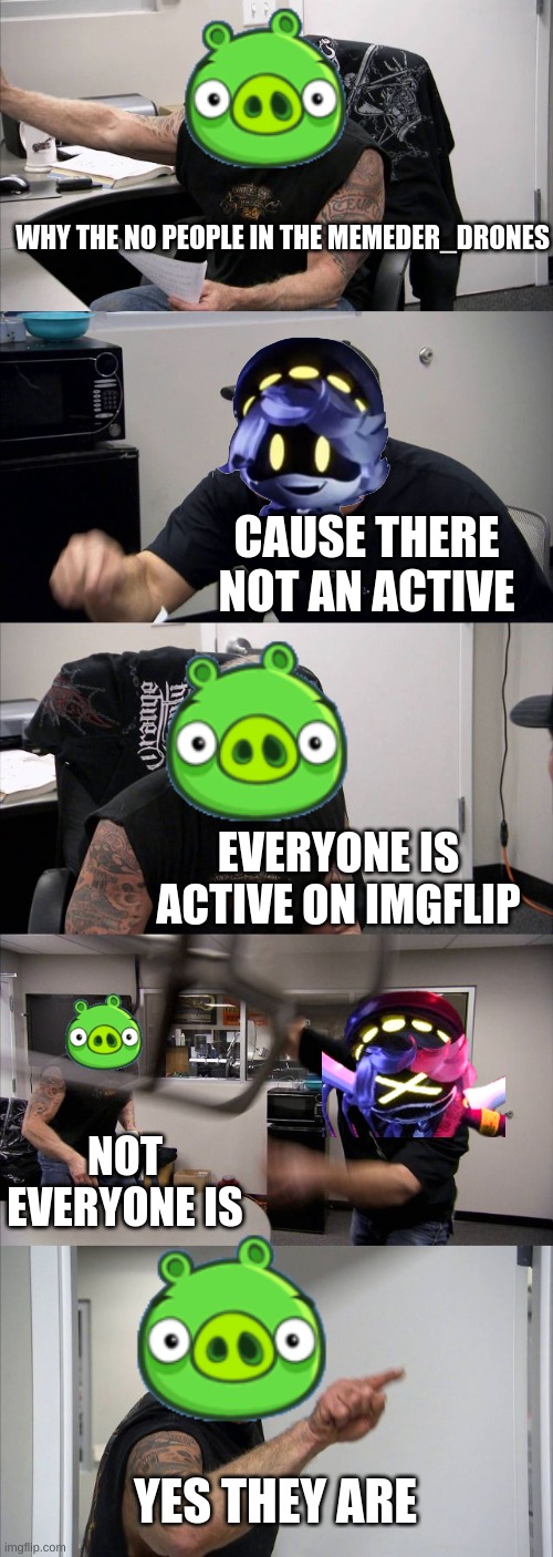 funny meme | WHY THE NO PEOPLE IN THE MEMEDER_DRONES; CAUSE THERE NOT AN ACTIVE; EVERYONE IS ACTIVE ON IMGFLIP; NOT EVERYONE IS; YES THEY ARE | image tagged in memes,american chopper argument,murder drones | made w/ Imgflip meme maker