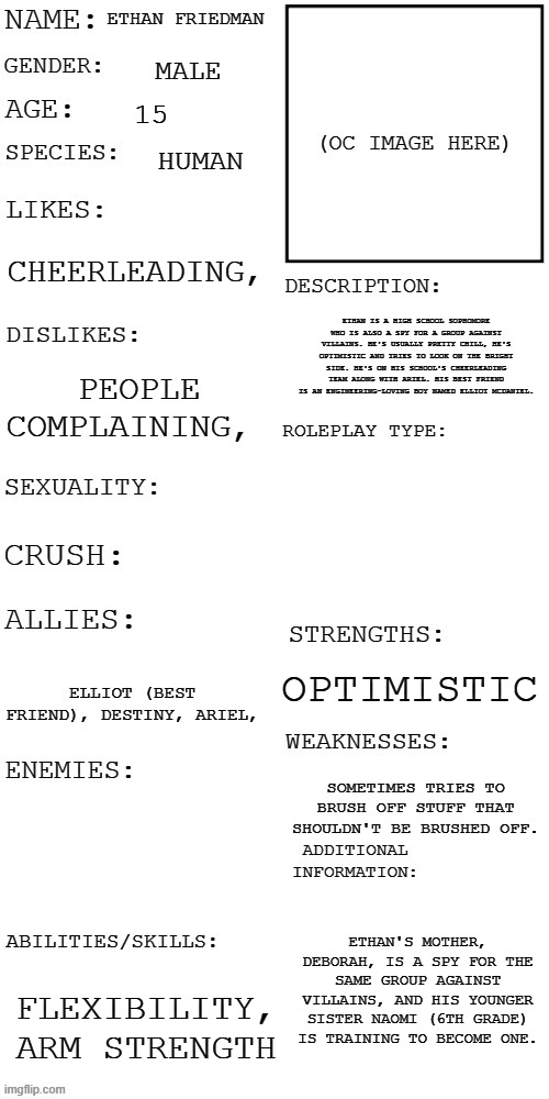 I don't have an image so I'll describe him in the comments. | ETHAN FRIEDMAN; MALE; 15; HUMAN; CHEERLEADING, ETHAN IS A HIGH SCHOOL SOPHOMORE WHO IS ALSO A SPY FOR A GROUP AGAINST VILLAINS. HE'S USUALLY PRETTY CHILL, HE'S OPTIMISTIC AND TRIES TO LOOK ON THE BRIGHT SIDE. HE'S ON HIS SCHOOL'S CHEERLEADING TEAM ALONG WITH ARIEL. HIS BEST FRIEND IS AN ENGINEERING-LOVING BOY NAMED ELLIOT MCDANIEL. PEOPLE COMPLAINING, OPTIMISTIC; ELLIOT (BEST FRIEND), DESTINY, ARIEL, SOMETIMES TRIES TO BRUSH OFF STUFF THAT SHOULDN'T BE BRUSHED OFF. ETHAN'S MOTHER, DEBORAH, IS A SPY FOR THE SAME GROUP AGAINST VILLAINS, AND HIS YOUNGER SISTER NAOMI (6TH GRADE) IS TRAINING TO BECOME ONE. FLEXIBILITY, ARM STRENGTH | image tagged in updated roleplay oc showcase | made w/ Imgflip meme maker