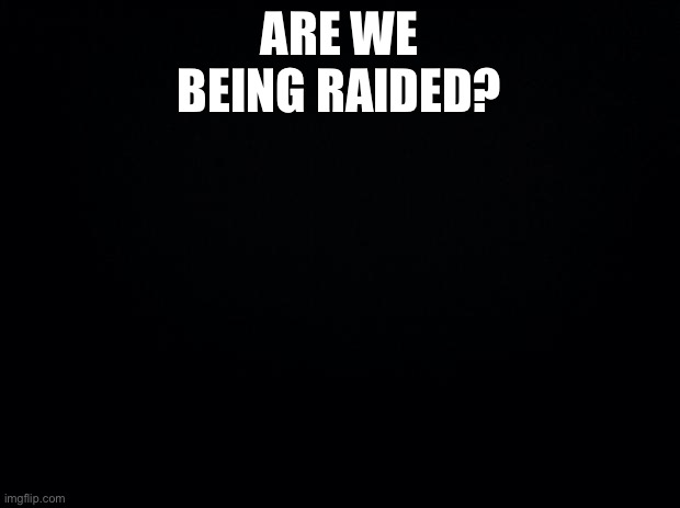 Black background | ARE WE BEING RAIDED? | image tagged in black background | made w/ Imgflip meme maker