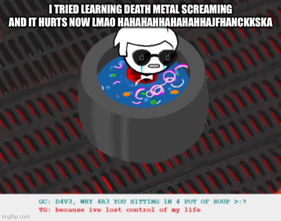 funny thing is, this ain’t the first time i’ve tried this | I TRIED LEARNING DEATH METAL SCREAMING AND IT HURTS NOW LMAO HAHAHAHHAHAHAHHAJFHANCKKSKA | image tagged in dave in a lot of soup | made w/ Imgflip meme maker