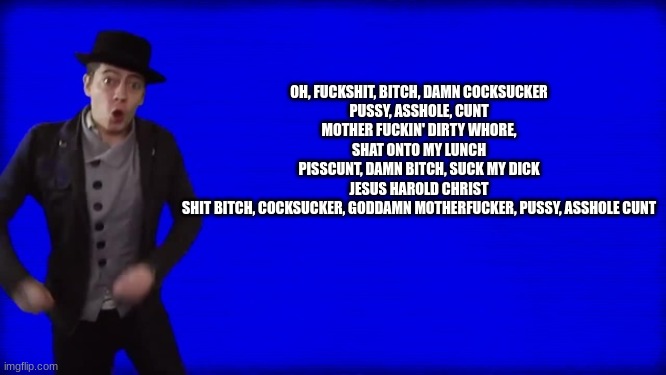 Cuss Word Song | OH, FUCKSHIT, BITCH, DAMN COCKSUCKER
PUSSY, ASSHOLE, CUNT
MOTHER FUCKIN' DIRTY WHORE, SHAT ONTO MY LUNCH
PISSCUNT, DAMN BITCH, SUCK MY DICK
 | image tagged in cuss word song | made w/ Imgflip meme maker