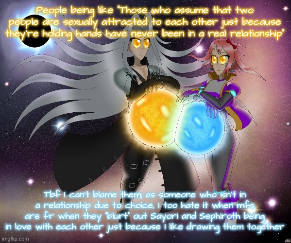 I like the concept because it’s cute and complementary, not to lewd the characters in any way ffs | People being like “Those who assume that two people are sexually attracted to each other just because they’re holding hands have never been in a real relationship”; Tbf I can’t blame them; as someone who isn’t in a relationship due to choice, I too hate it when mfs are fr when they “blurt” out Sayori and Sephiroth being in love with each other just because I like drawing them together | image tagged in sayori and sephiroth | made w/ Imgflip meme maker