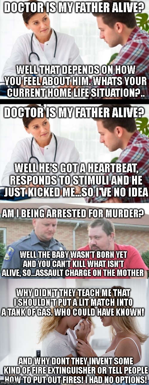 If real life was like a pro-choice argument.. | DOCTOR IS MY FATHER ALIVE? WELL THAT DEPENDS ON HOW YOU FEEL ABOUT HIM. WHATS YOUR CURRENT HOME LIFE SITUATION?.. DOCTOR IS MY FATHER ALIVE? WELL HE'S GOT A HEARTBEAT, RESPONDS TO STIMULI AND HE JUST KICKED ME...SO I'VE NO IDEA; AM I BEING ARRESTED FOR MURDER? WELL THE BABY WASN'T BORN YET AND YOU CAN'T KILL WHAT ISN'T ALIVE, SO...ASSAULT CHARGE ON THE MOTHER; WHY DIDN'T THEY TEACH ME THAT I SHOULDN'T PUT A LIT MATCH INTO A TANK OF GAS. WHO COULD HAVE KNOWN! AND WHY DONT THEY INVENT SOME KIND OF FIRE EXTINGUISHER OR TELL PEOPLE HOW TO PUT OUT FIRES! I HAD NO OPTIONS! | image tagged in doctor and patient,man get arrested,douchebag firefighter | made w/ Imgflip meme maker