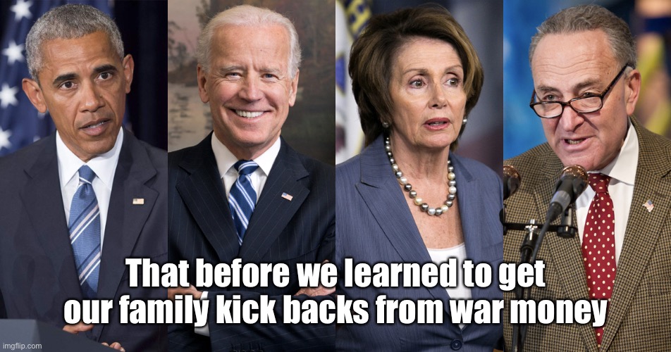 Obama, Biden, Pelosi and Schumer | That before we learned to get our family kick backs from war money | image tagged in obama biden pelosi and schumer | made w/ Imgflip meme maker