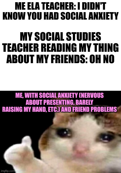 ME ELA TEACHER: I DIDN'T KNOW YOU HAD SOCIAL ANXIETY; MY SOCIAL STUDIES TEACHER READING MY THING ABOUT MY FRIENDS: OH NO; ME, WITH SOCIAL ANXIETY (NERVOUS ABOUT PRESENTING, BARELY RAISING MY HAND, ETC.) AND FRIEND PROBLEMS | image tagged in life sucks | made w/ Imgflip meme maker