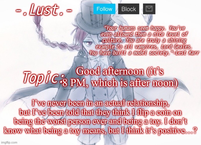 Lust's Lest Karr Template | Good afternoon (it’s 8 PM, which is after noon); I’ve never been in an actual relationship, but I’ve been told that they think I flip a coin on being the worst person ever and being a toy. I don’t know what being a toy means, but I think it’s positive…? | image tagged in lust's lest karr template | made w/ Imgflip meme maker