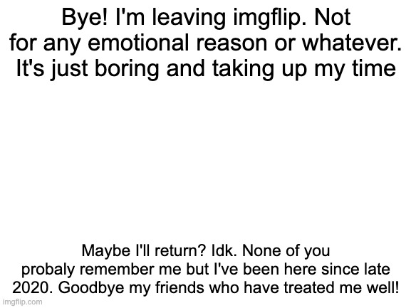 . | Bye! I'm leaving imgflip. Not for any emotional reason or whatever. It's just boring and taking up my time; Maybe I'll return? Idk. None of you probaly remember me but I've been here since late 2020. Goodbye my friends who have treated me well! | image tagged in blank white template | made w/ Imgflip meme maker