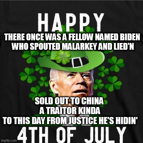 A spontaneous Irish limerick |  THERE ONCE WAS A FELLOW NAMED BIDEN 
WHO SPOUTED MALARKEY AND LIED'N; SOLD OUT TO CHINA 
A TRAITOR KINDA
TO THIS DAY FROM JUSTICE HE'S HIDIN' | image tagged in limerick,biden,saint patrick's day | made w/ Imgflip meme maker