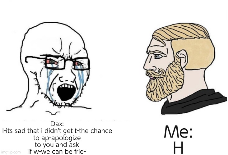 this is for someone on twitter- | Dax:

I-its sad that i didn't get t-the chance to ap-apologize to you and ask if w-we can be frie-; Me:

H | image tagged in soyboy vs yes chad,yikes | made w/ Imgflip meme maker