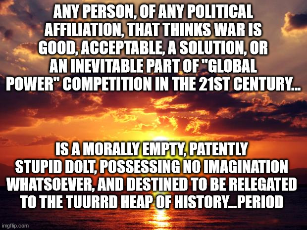 Sunset | ANY PERSON, OF ANY POLITICAL AFFILIATION, THAT THINKS WAR IS GOOD, ACCEPTABLE, A SOLUTION, OR AN INEVITABLE PART OF "GLOBAL POWER" COMPETITION IN THE 21ST CENTURY... IS A MORALLY EMPTY, PATENTLY STUPID DOLT, POSSESSING NO IMAGINATION WHATSOEVER, AND DESTINED TO BE RELEGATED TO THE TUURRD HEAP OF HISTORY...PERIOD | image tagged in sunset | made w/ Imgflip meme maker