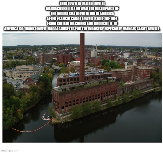 The birth place of the Industrial revolution in America | THIS TOWN IS CALLED LOWELL MASSACHUSETTS AND WAS THE BIRTHPLACE OF THE INDUSTRIAL REVOLUTION IN AMERICA AFTER FRANCIS CABOT LOWELL STOLE THE IDEA FROM BRITAIN MACHINES AND BROUGHT IT TO AMERICA SO THANK LOWELL MASSACHUSETTS FOR THE INDUSTRY ESPECIALLY FRANCIS CABOT LOWELL. | image tagged in america,britain,history memes,industrial | made w/ Imgflip meme maker