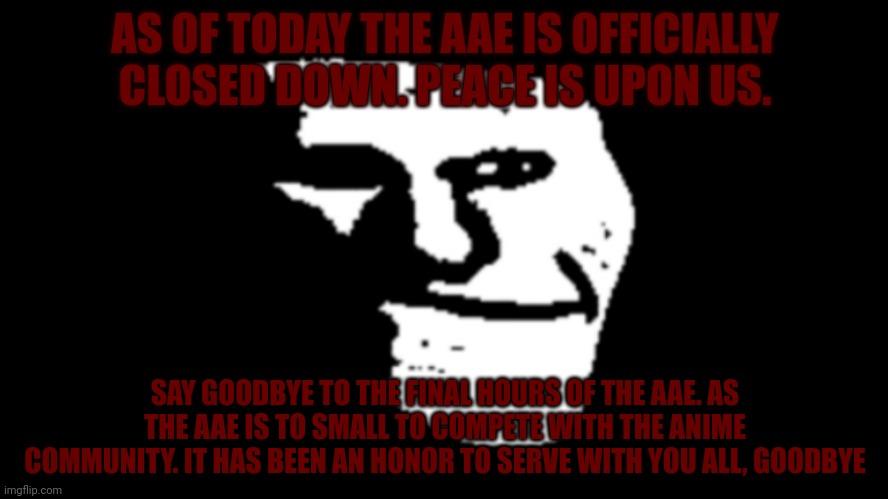 Final announcement from the AAE | AS OF TODAY THE AAE IS OFFICIALLY CLOSED DOWN. PEACE IS UPON US. SAY GOODBYE TO THE FINAL HOURS OF THE AAE. AS THE AAE IS TO SMALL TO COMPETE WITH THE ANIME COMMUNITY. IT HAS BEEN AN HONOR TO SERVE WITH YOU ALL, GOODBYE | image tagged in trollge | made w/ Imgflip meme maker