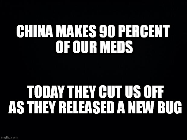 Black background | CHINA MAKES 90 PERCENT 
OF OUR MEDS; TODAY THEY CUT US OFF AS THEY RELEASED A NEW BUG | image tagged in black background | made w/ Imgflip meme maker