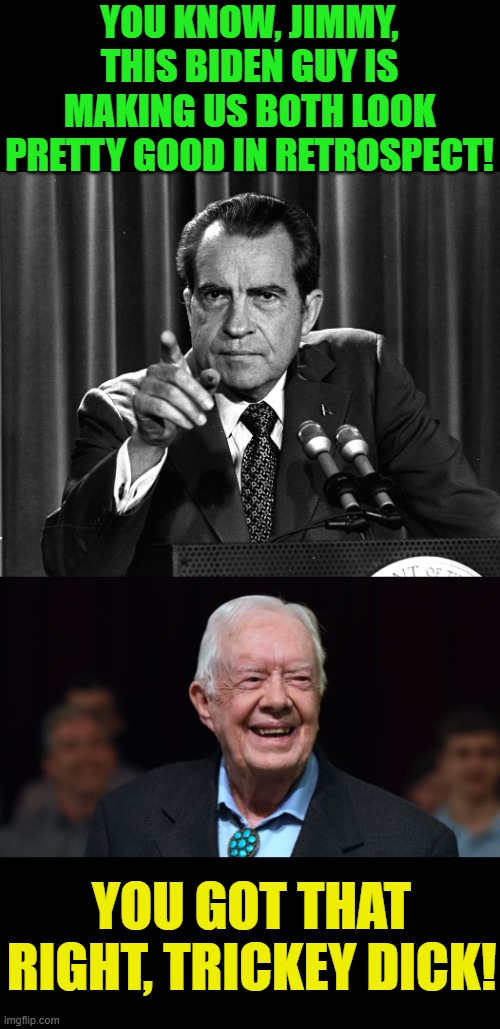 Joe learned everything that he knows from these two. | YOU KNOW, JIMMY, THIS BIDEN GUY IS MAKING US BOTH LOOK PRETTY GOOD IN RETROSPECT! YOU GOT THAT RIGHT, TRICKEY DICK! | image tagged in nixon,jimmy carter,biden,crook | made w/ Imgflip meme maker