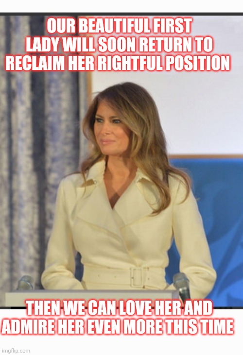 USA Loves The Real First Lady: Melania Trump | OUR BEAUTIFUL FIRST LADY WILL SOON RETURN TO RECLAIM HER RIGHTFUL POSITION; THEN WE CAN LOVE HER AND ADMIRE HER EVEN MORE THIS TIME | image tagged in vote,president trump,save,america | made w/ Imgflip meme maker