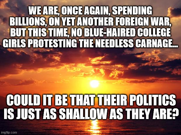 Sunset | WE ARE, ONCE AGAIN, SPENDING BILLIONS, ON YET ANOTHER FOREIGN WAR, BUT THIS TIME, NO BLUE-HAIRED COLLEGE GIRLS PROTESTING THE NEEDLESS CARNAGE... COULD IT BE THAT THEIR POLITICS IS JUST AS SHALLOW AS THEY ARE? | image tagged in sunset | made w/ Imgflip meme maker