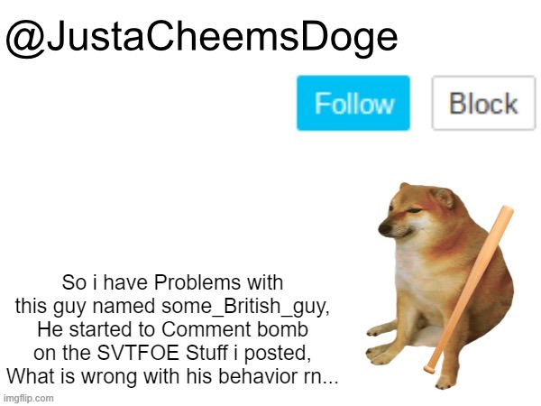 I've had problems with this guy, I have to keep Low-rating his Hating SVTFOE Crap. |  So i have Problems with this guy named some_British_guy, He started to Comment bomb on the SVTFOE Stuff i posted, What is wrong with his behavior rn... | image tagged in justacheemsdoge annoucement template,justacheemsdoge,memes,imgflip | made w/ Imgflip meme maker