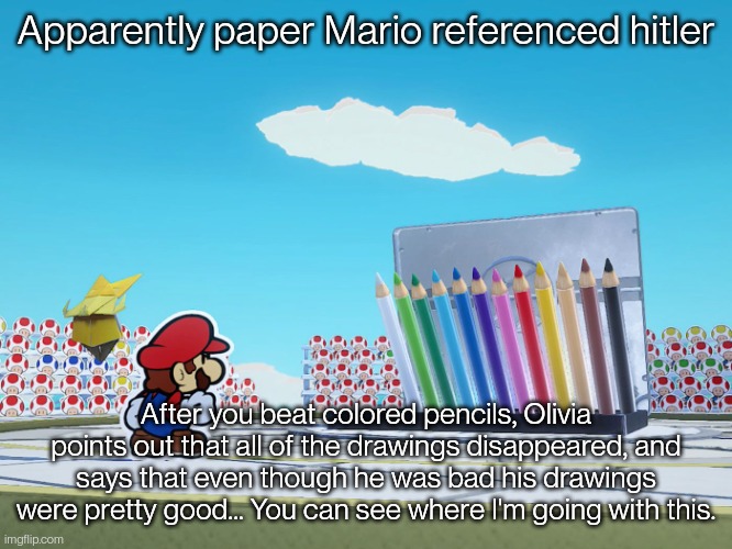 I saw this in a YouTube short | Apparently paper Mario referenced hitler; After you beat colored pencils, Olivia points out that all of the drawings disappeared, and says that even though he was bad his drawings were pretty good... You can see where I'm going with this. | image tagged in paper mario | made w/ Imgflip meme maker