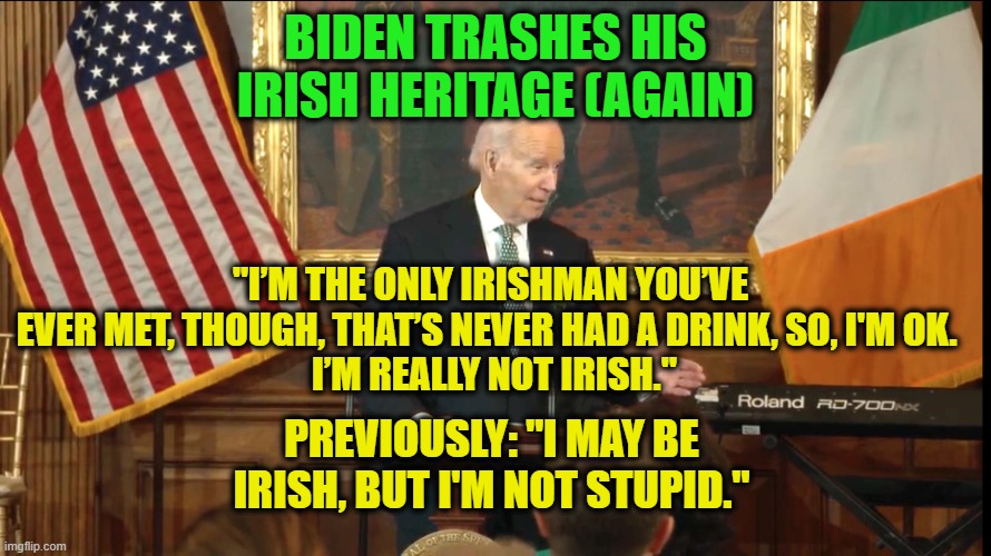 Biden Carries On Tradition of Insulting the Irish | BIDEN TRASHES HIS IRISH HERITAGE (AGAIN); "I’M THE ONLY IRISHMAN YOU’VE EVER MET, THOUGH, THAT’S NEVER HAD A DRINK, SO, I'M OK. 
 I’M REALLY NOT IRISH."; PREVIOUSLY: "I MAY BE IRISH, BUT I'M NOT STUPID." | image tagged in joe biden,st patrick's day,irish heritage | made w/ Imgflip meme maker
