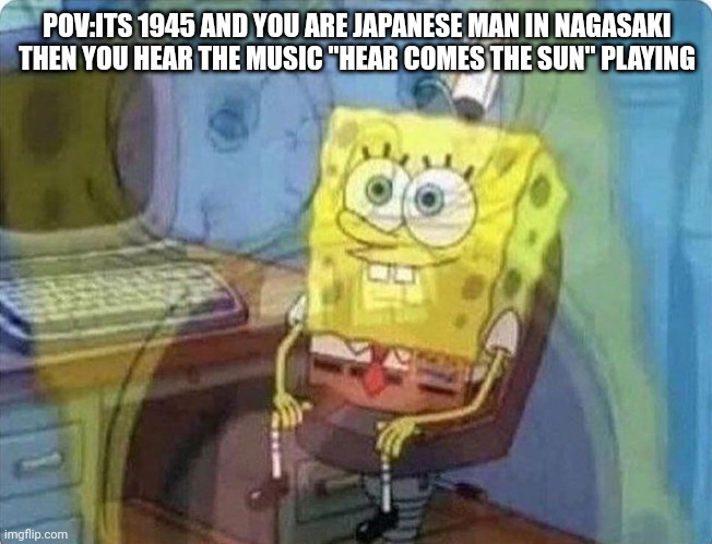 spongebob screaming inside | POV:ITS 1945 AND YOU ARE JAPANESE MAN IN NAGASAKI THEN YOU HEAR THE MUSIC "HEAR COMES THE SUN" PLAYING | image tagged in spongebob screaming inside,memes,freedom,ww2 | made w/ Imgflip meme maker
