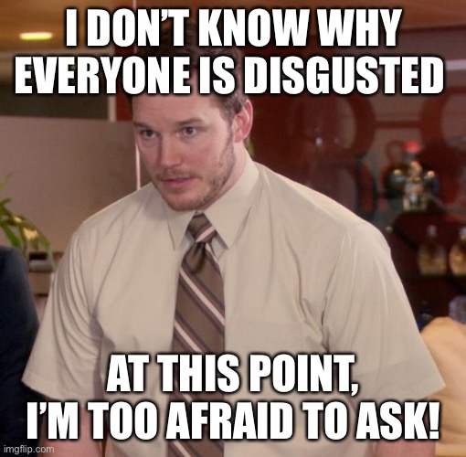 Chris Pratt - Too Afraid to Ask | I DON’T KNOW WHY EVERYONE IS DISGUSTED AT THIS POINT, I’M TOO AFRAID TO ASK! | image tagged in chris pratt - too afraid to ask | made w/ Imgflip meme maker