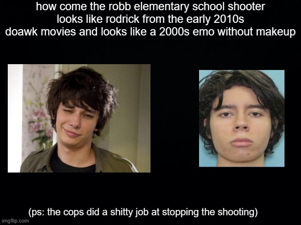 about the robb elementary school shooting | how come the robb elementary school shooter looks like rodrick from the early 2010s doawk movies and looks like a 2000s emo without makeup; (ps: the cops did a shitty job at stopping the shooting) | image tagged in black background,school,school shooting,diary of a wimpy kid,2000s,2010s | made w/ Imgflip meme maker