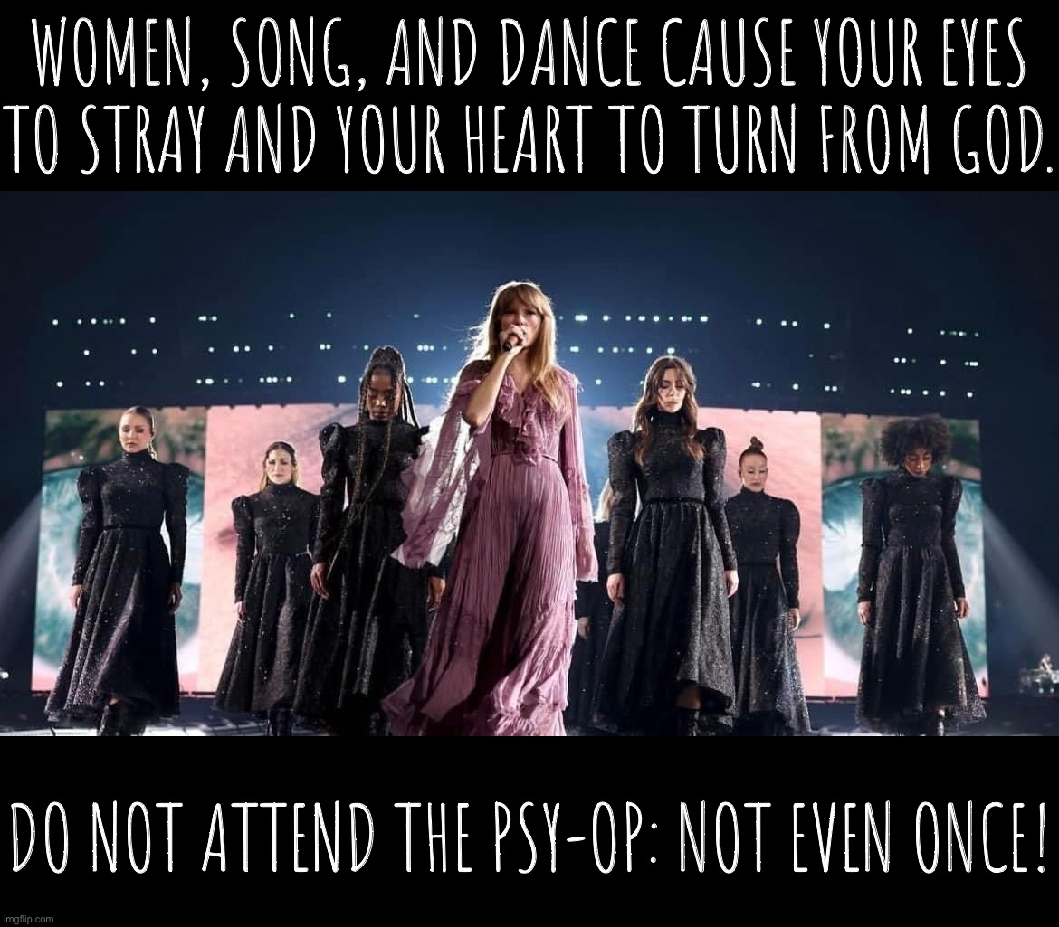 Sunday Prayer but it’s on Saturday because this is an emergency (secularism/wokeness on the march) (Eras Tour edition) | WOMEN, SONG, AND DANCE CAUSE YOUR EYES TO STRAY AND YOUR HEART TO TURN FROM GOD. DO NOT ATTEND THE PSY-OP: NOT EVEN ONCE! | image tagged in taylor swift eras tour,taylor,swift,is,a,psy-op | made w/ Imgflip meme maker
