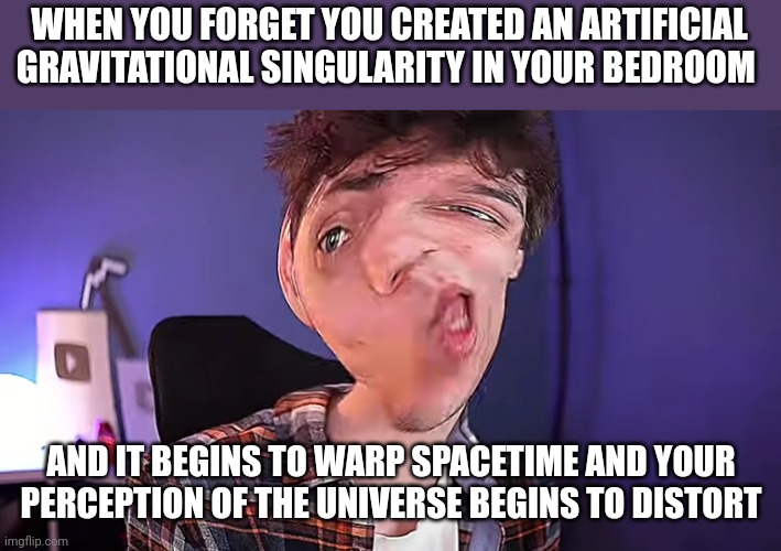 I have to remember not to create gravitational singularities in my bedroom | WHEN YOU FORGET YOU CREATED AN ARTIFICIAL GRAVITATIONAL SINGULARITY IN YOUR BEDROOM; AND IT BEGINS TO WARP SPACETIME AND YOUR PERCEPTION OF THE UNIVERSE BEGINS TO DISTORT | image tagged in oh you don't know what karlson is | made w/ Imgflip meme maker