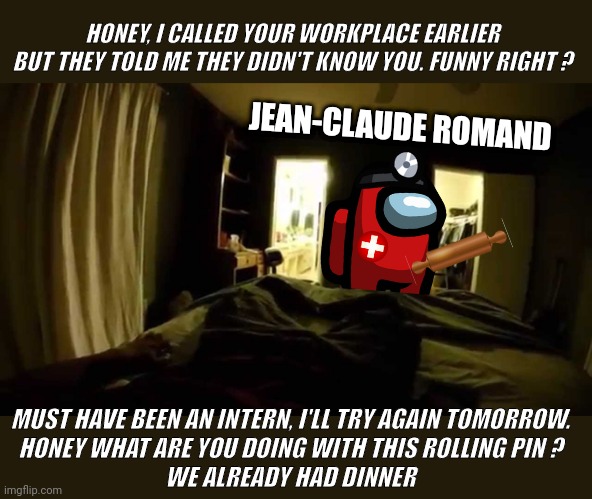 Jean-Claude Romand Imposter | HONEY, I CALLED YOUR WORKPLACE EARLIER BUT THEY TOLD ME THEY DIDN'T KNOW YOU. FUNNY RIGHT ? JEAN-CLAUDE ROMAND; MUST HAVE BEEN AN INTERN, I'LL TRY AGAIN TOMORROW.
HONEY WHAT ARE YOU DOING WITH THIS ROLLING PIN ?
WE ALREADY HAD DINNER | image tagged in creepy old bedroom pov | made w/ Imgflip meme maker