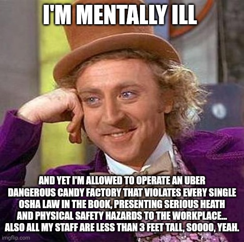 Who the literal frick let Wonka open a factory when we all know he's mentally ill?!?!?!? They're children for Christ sake!!! | I'M MENTALLY ILL; AND YET I'M ALLOWED TO OPERATE AN UBER DANGEROUS CANDY FACTORY THAT VIOLATES EVERY SINGLE OSHA LAW IN THE BOOK, PRESENTING SERIOUS HEATH AND PHYSICAL SAFETY HAZARDS TO THE WORKPLACE... ALSO ALL MY STAFF ARE LESS THAN 3 FEET TALL, SOOOO, YEAH. | image tagged in memes,creepy condescending wonka | made w/ Imgflip meme maker